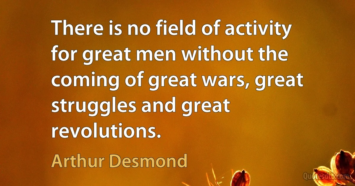 There is no field of activity for great men without the coming of great wars, great struggles and great revolutions. (Arthur Desmond)