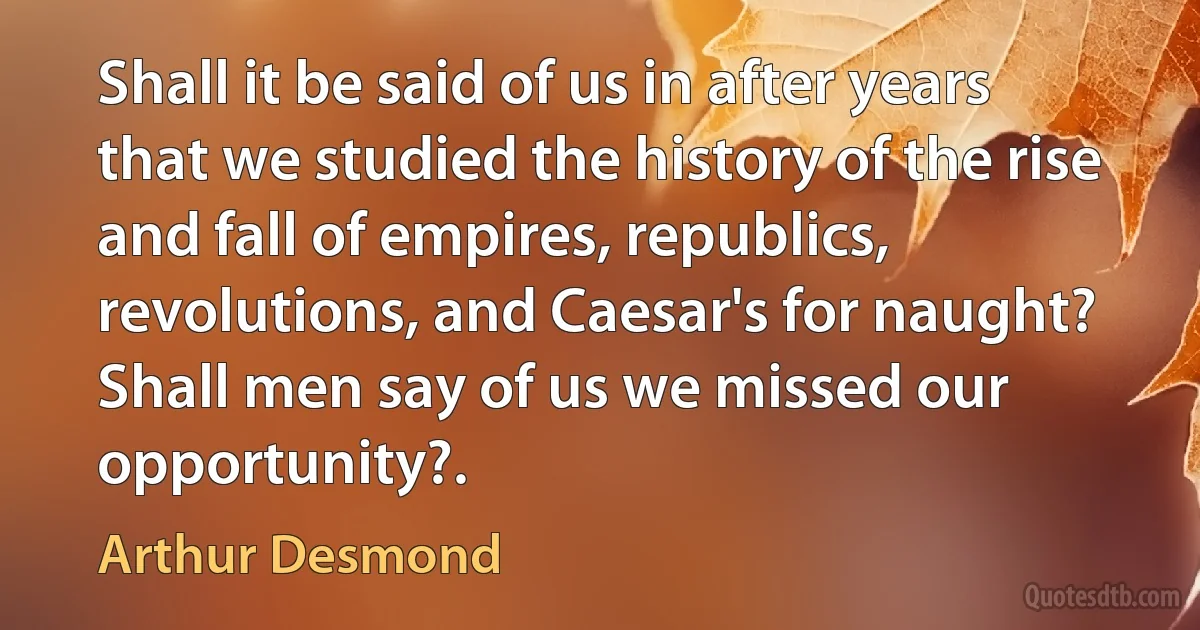 Shall it be said of us in after years that we studied the history of the rise and fall of empires, republics, revolutions, and Caesar's for naught? Shall men say of us we missed our opportunity?. (Arthur Desmond)