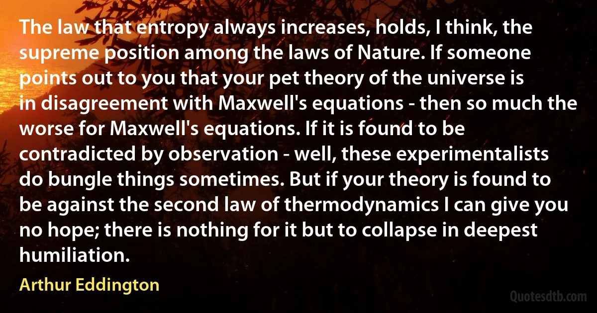 The law that entropy always increases, holds, I think, the supreme position among the laws of Nature. If someone points out to you that your pet theory of the universe is in disagreement with Maxwell's equations - then so much the worse for Maxwell's equations. If it is found to be contradicted by observation - well, these experimentalists do bungle things sometimes. But if your theory is found to be against the second law of thermodynamics I can give you no hope; there is nothing for it but to collapse in deepest humiliation. (Arthur Eddington)