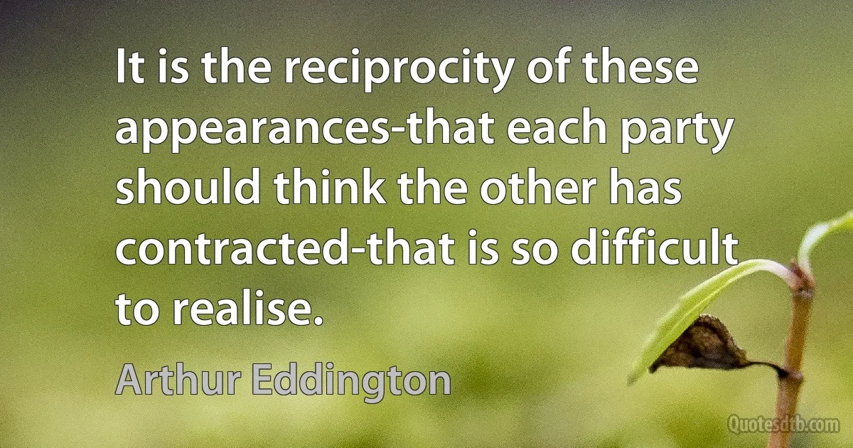 It is the reciprocity of these appearances-that each party should think the other has contracted-that is so difficult to realise. (Arthur Eddington)