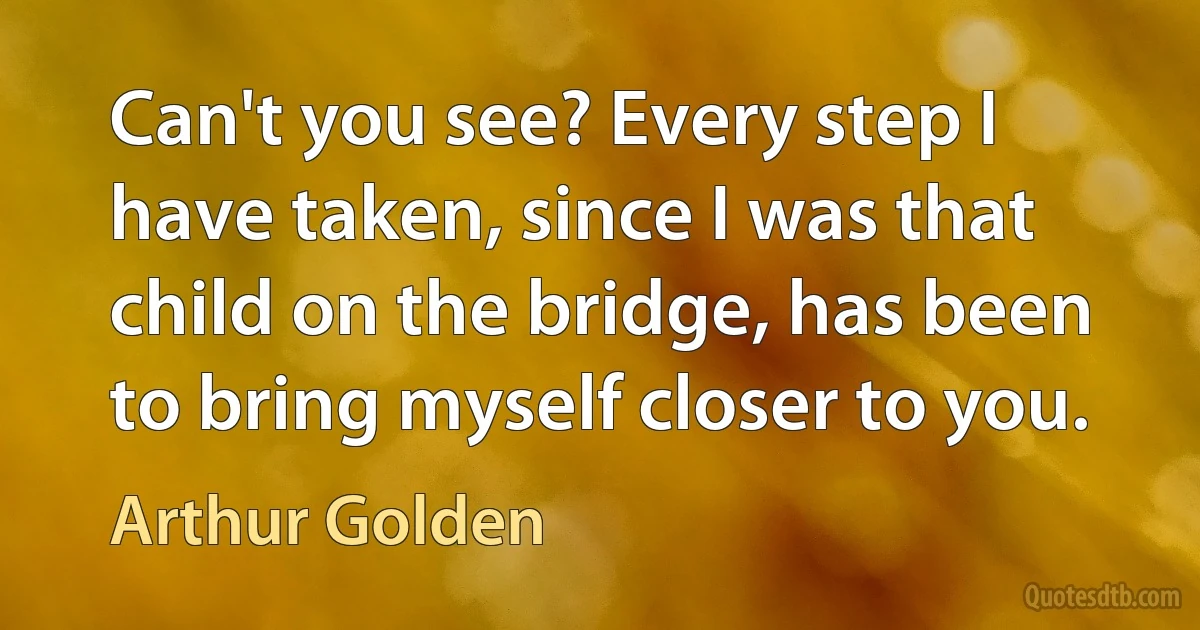 Can't you see? Every step I have taken, since I was that child on the bridge, has been to bring myself closer to you. (Arthur Golden)