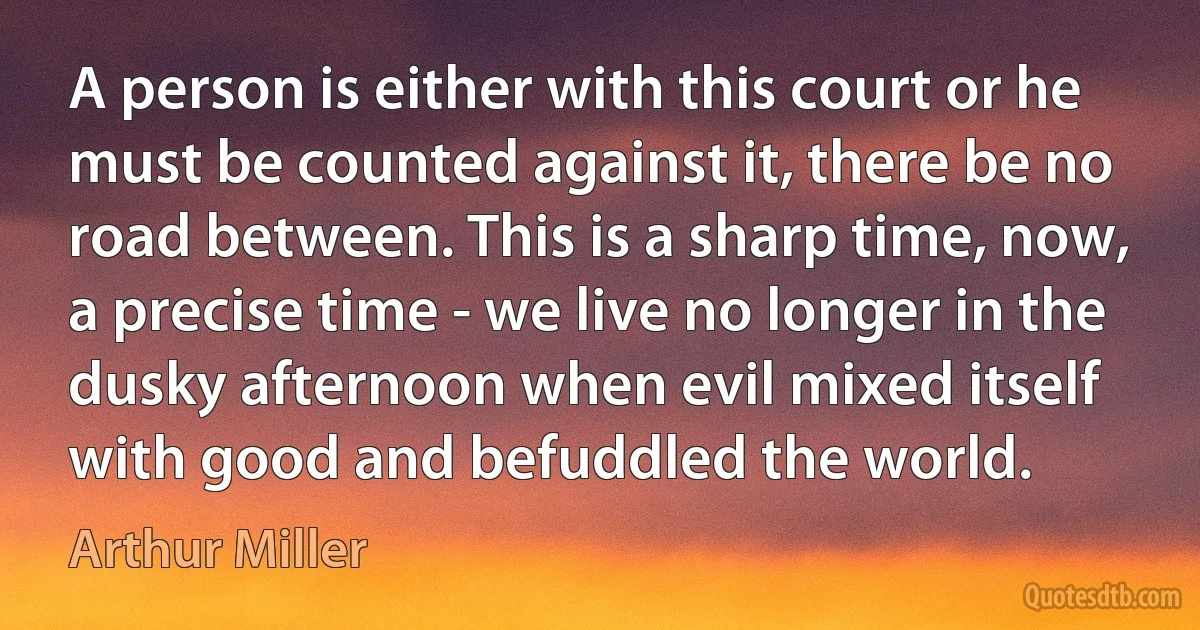 A person is either with this court or he must be counted against it, there be no road between. This is a sharp time, now, a precise time - we live no longer in the dusky afternoon when evil mixed itself with good and befuddled the world. (Arthur Miller)