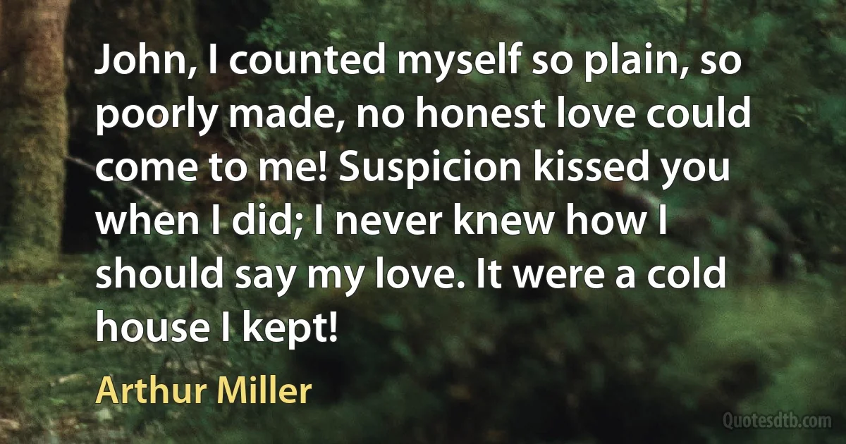 John, I counted myself so plain, so poorly made, no honest love could come to me! Suspicion kissed you when I did; I never knew how I should say my love. It were a cold house I kept! (Arthur Miller)