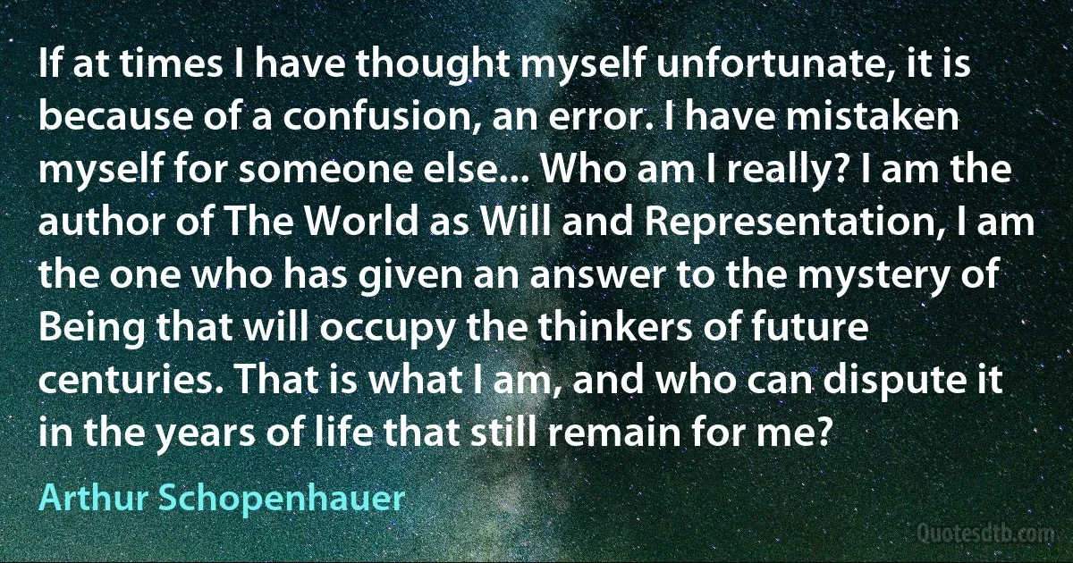 If at times I have thought myself unfortunate, it is because of a confusion, an error. I have mistaken myself for someone else... Who am I really? I am the author of The World as Will and Representation, I am the one who has given an answer to the mystery of Being that will occupy the thinkers of future centuries. That is what I am, and who can dispute it in the years of life that still remain for me? (Arthur Schopenhauer)