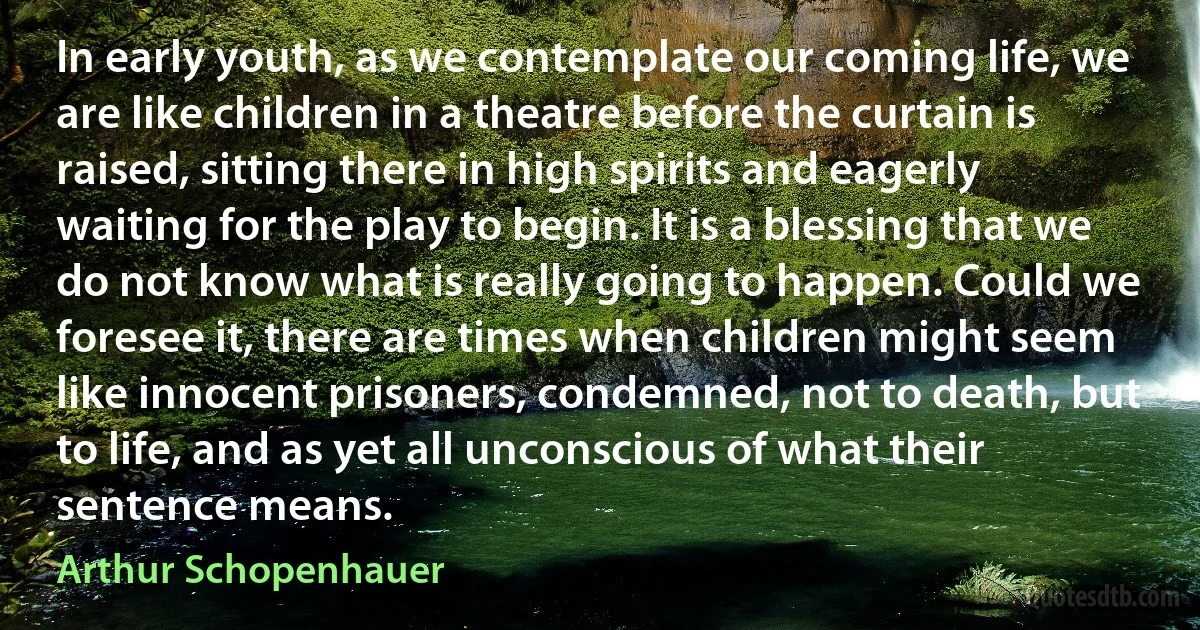 In early youth, as we contemplate our coming life, we are like children in a theatre before the curtain is raised, sitting there in high spirits and eagerly waiting for the play to begin. It is a blessing that we do not know what is really going to happen. Could we foresee it, there are times when children might seem like innocent prisoners, condemned, not to death, but to life, and as yet all unconscious of what their sentence means. (Arthur Schopenhauer)