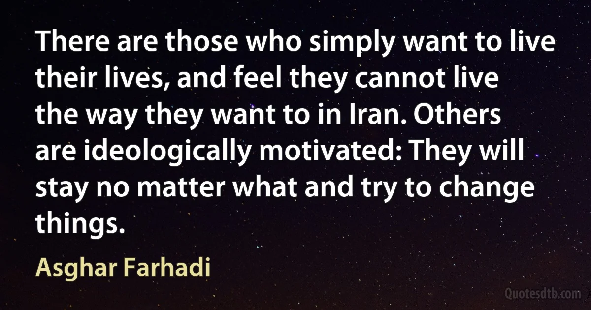 There are those who simply want to live their lives, and feel they cannot live the way they want to in Iran. Others are ideologically motivated: They will stay no matter what and try to change things. (Asghar Farhadi)