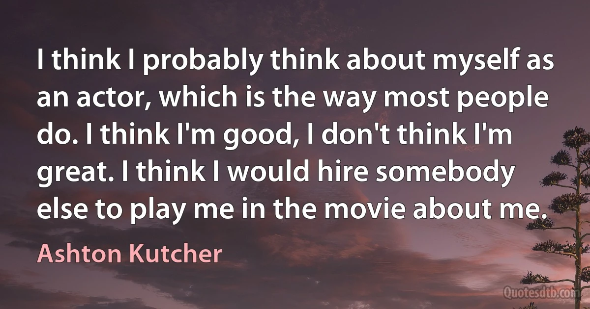 I think I probably think about myself as an actor, which is the way most people do. I think I'm good, I don't think I'm great. I think I would hire somebody else to play me in the movie about me. (Ashton Kutcher)