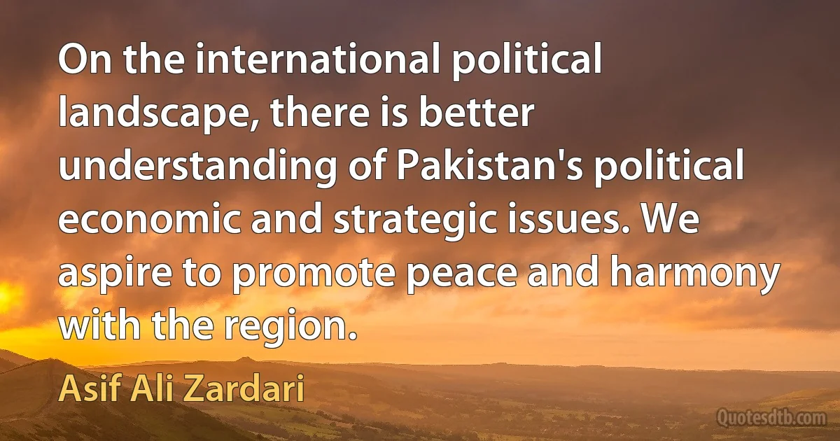 On the international political landscape, there is better understanding of Pakistan's political economic and strategic issues. We aspire to promote peace and harmony with the region. (Asif Ali Zardari)