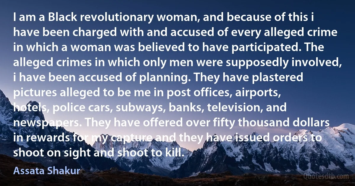 I am a Black revolutionary woman, and because of this i have been charged with and accused of every alleged crime in which a woman was believed to have participated. The alleged crimes in which only men were supposedly involved, i have been accused of planning. They have plastered pictures alleged to be me in post offices, airports, hotels, police cars, subways, banks, television, and newspapers. They have offered over fifty thousand dollars in rewards for my capture and they have issued orders to shoot on sight and shoot to kill. (Assata Shakur)