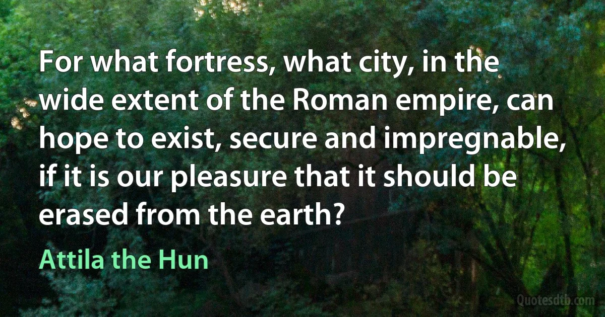 For what fortress, what city, in the wide extent of the Roman empire, can hope to exist, secure and impregnable, if it is our pleasure that it should be erased from the earth? (Attila the Hun)