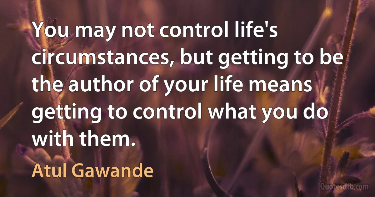 You may not control life's circumstances, but getting to be the author of your life means getting to control what you do with them. (Atul Gawande)