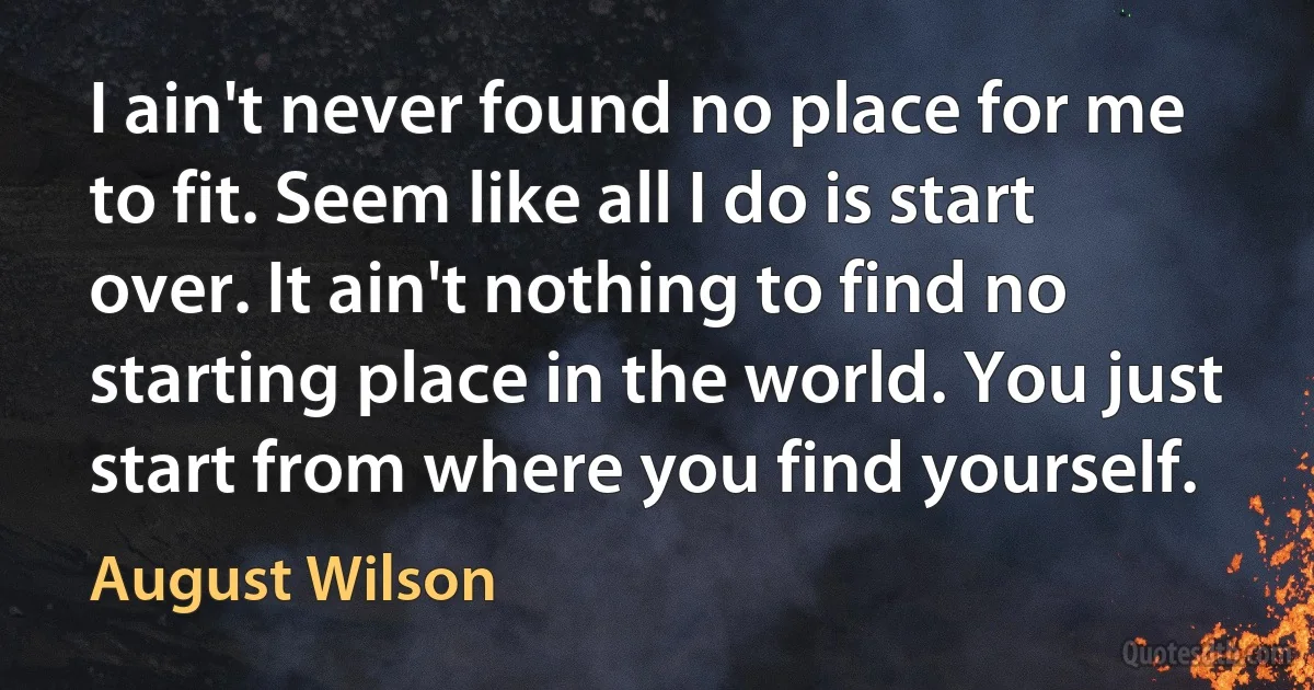 I ain't never found no place for me to fit. Seem like all I do is start over. It ain't nothing to find no starting place in the world. You just start from where you find yourself. (August Wilson)