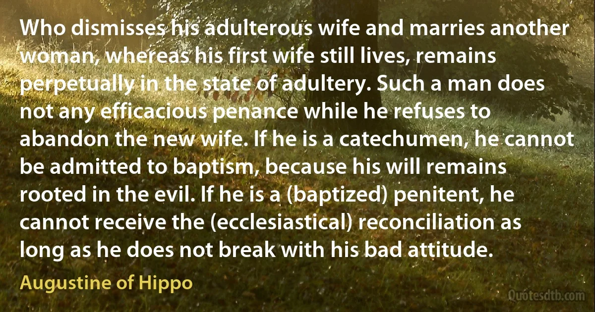 Who dismisses his adulterous wife and marries another woman, whereas his first wife still lives, remains perpetually in the state of adultery. Such a man does not any efficacious penance while he refuses to abandon the new wife. If he is a catechumen, he cannot be admitted to baptism, because his will remains rooted in the evil. If he is a (baptized) penitent, he cannot receive the (ecclesiastical) reconciliation as long as he does not break with his bad attitude. (Augustine of Hippo)