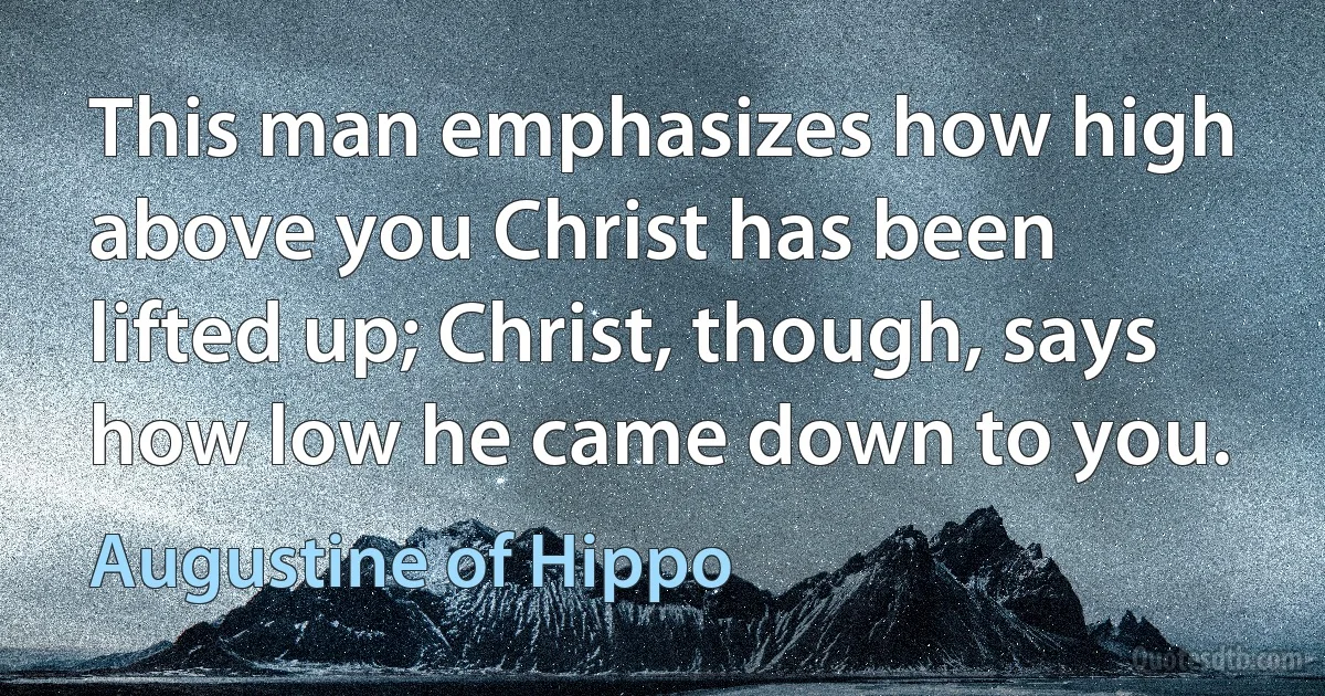 This man emphasizes how high above you Christ has been lifted up; Christ, though, says how low he came down to you. (Augustine of Hippo)