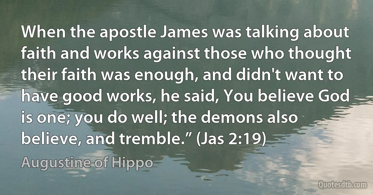 When the apostle James was talking about faith and works against those who thought their faith was enough, and didn't want to have good works, he said, You believe God is one; you do well; the demons also believe, and tremble.” (Jas 2:19) (Augustine of Hippo)