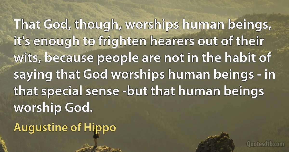 That God, though, worships human beings, it's enough to frighten hearers out of their wits, because people are not in the habit of saying that God worships human beings - in that special sense -but that human beings worship God. (Augustine of Hippo)