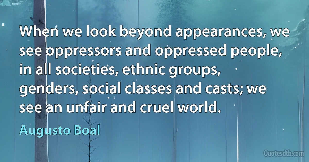 When we look beyond appearances, we see oppressors and oppressed people, in all societies, ethnic groups, genders, social classes and casts; we see an unfair and cruel world. (Augusto Boal)