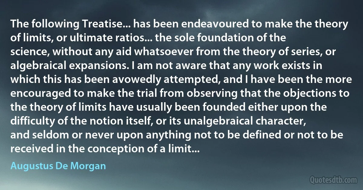 The following Treatise... has been endeavoured to make the theory of limits, or ultimate ratios... the sole foundation of the science, without any aid whatsoever from the theory of series, or algebraical expansions. I am not aware that any work exists in which this has been avowedly attempted, and I have been the more encouraged to make the trial from observing that the objections to the theory of limits have usually been founded either upon the difficulty of the notion itself, or its unalgebraical character, and seldom or never upon anything not to be defined or not to be received in the conception of a limit... (Augustus De Morgan)