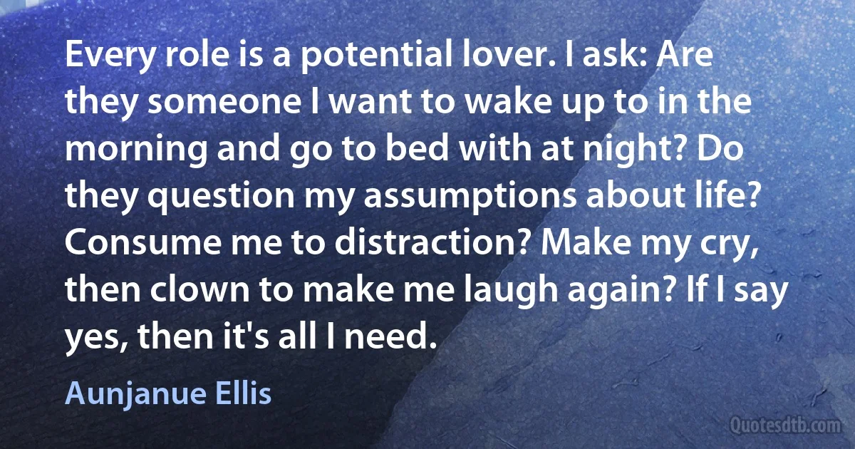 Every role is a potential lover. I ask: Are they someone I want to wake up to in the morning and go to bed with at night? Do they question my assumptions about life? Consume me to distraction? Make my cry, then clown to make me laugh again? If I say yes, then it's all I need. (Aunjanue Ellis)