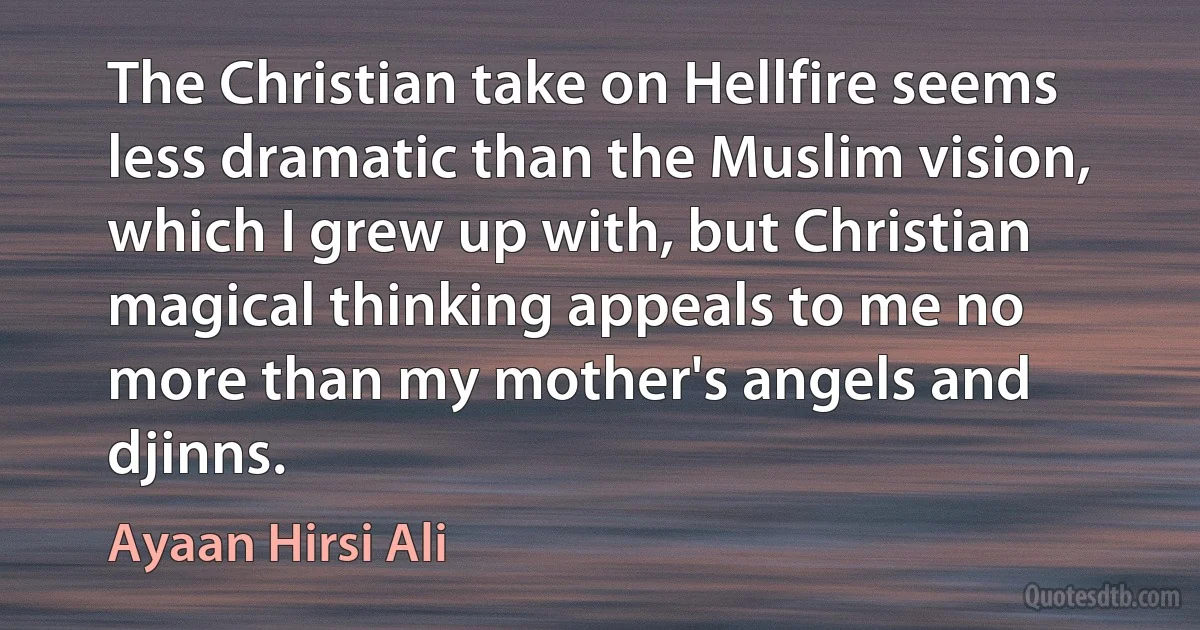 The Christian take on Hellfire seems less dramatic than the Muslim vision, which I grew up with, but Christian magical thinking appeals to me no more than my mother's angels and djinns. (Ayaan Hirsi Ali)