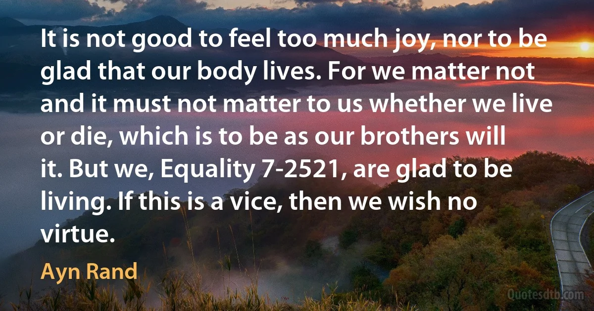 It is not good to feel too much joy, nor to be glad that our body lives. For we matter not and it must not matter to us whether we live or die, which is to be as our brothers will it. But we, Equality 7-2521, are glad to be living. If this is a vice, then we wish no virtue. (Ayn Rand)