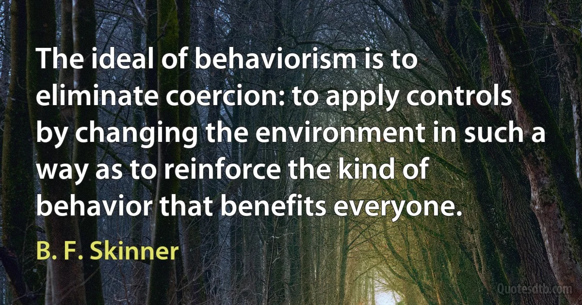 The ideal of behaviorism is to eliminate coercion: to apply controls by changing the environment in such a way as to reinforce the kind of behavior that benefits everyone. (B. F. Skinner)