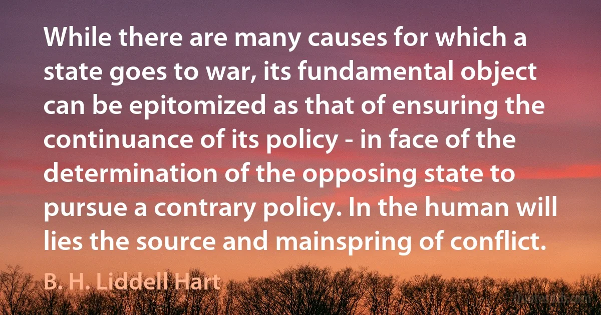 While there are many causes for which a state goes to war, its fundamental object can be epitomized as that of ensuring the continuance of its policy - in face of the determination of the opposing state to pursue a contrary policy. In the human will lies the source and mainspring of conflict. (B. H. Liddell Hart)