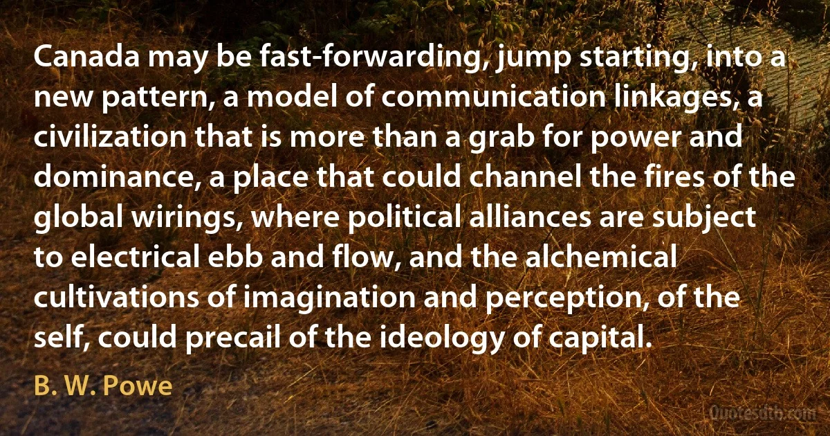 Canada may be fast-forwarding, jump starting, into a new pattern, a model of communication linkages, a civilization that is more than a grab for power and dominance, a place that could channel the fires of the global wirings, where political alliances are subject to electrical ebb and flow, and the alchemical cultivations of imagination and perception, of the self, could precail of the ideology of capital. (B. W. Powe)