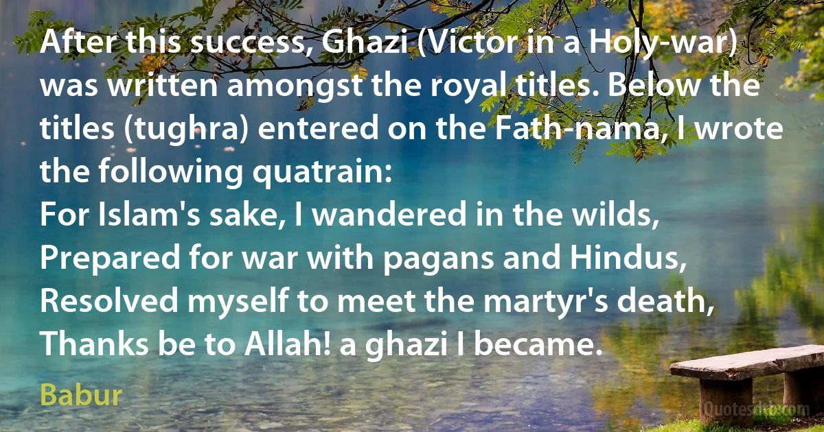 After this success, Ghazi (Victor in a Holy-war) was written amongst the royal titles. Below the titles (tughra) entered on the Fath-nama, I wrote the following quatrain:
For Islam's sake, I wandered in the wilds,
Prepared for war with pagans and Hindus,
Resolved myself to meet the martyr's death,
Thanks be to Allah! a ghazi I became. (Babur)