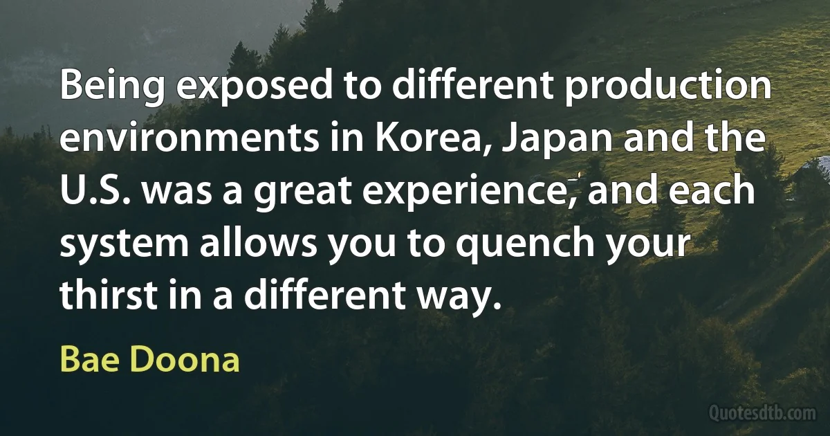 Being exposed to different production environments in Korea, Japan and the U.S. was a great experience, and each system allows you to quench your thirst in a different way. (Bae Doona)