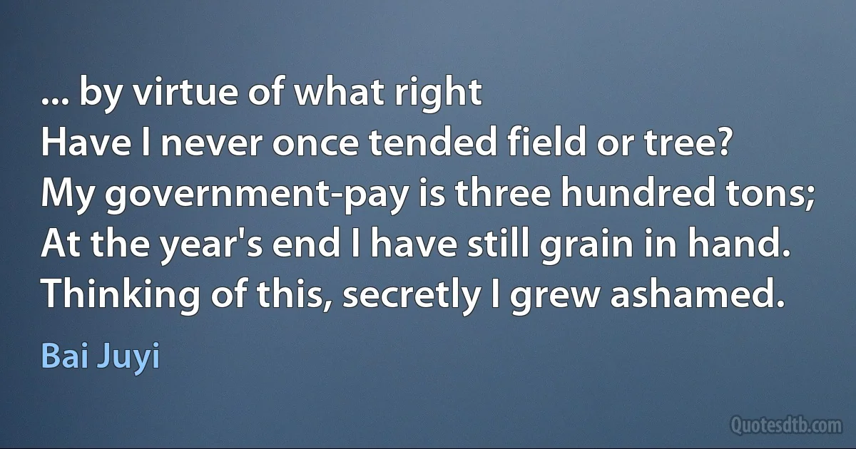 ... by virtue of what right
Have I never once tended field or tree?
My government-pay is three hundred tons;
At the year's end I have still grain in hand.
Thinking of this, secretly I grew ashamed. (Bai Juyi)