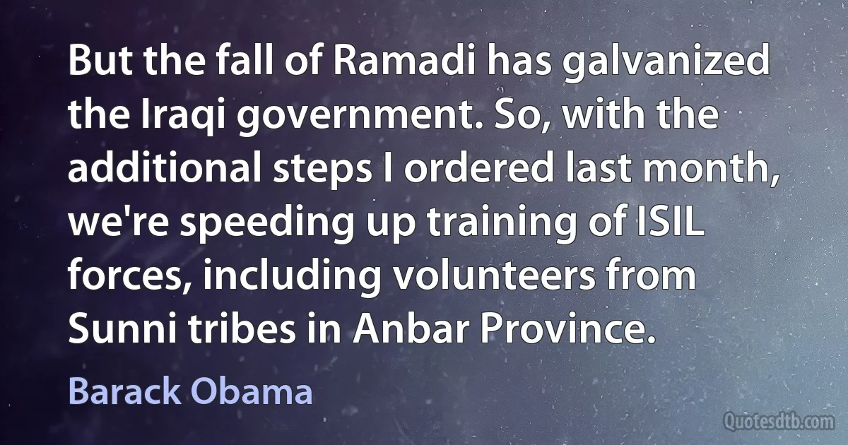 But the fall of Ramadi has galvanized the Iraqi government. So, with the additional steps I ordered last month, we're speeding up training of ISIL forces, including volunteers from Sunni tribes in Anbar Province. (Barack Obama)