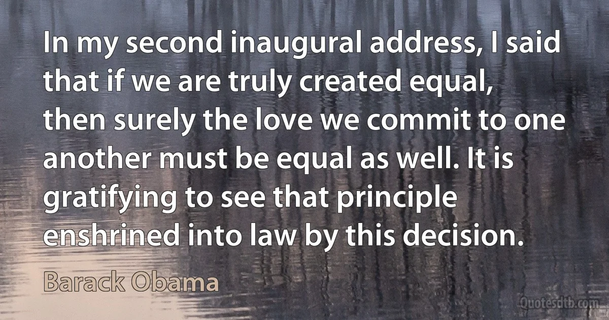 In my second inaugural address, I said that if we are truly created equal, then surely the love we commit to one another must be equal as well. It is gratifying to see that principle enshrined into law by this decision. (Barack Obama)