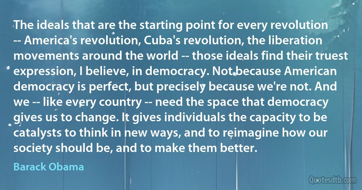 The ideals that are the starting point for every revolution -- America's revolution, Cuba's revolution, the liberation movements around the world -- those ideals find their truest expression, I believe, in democracy. Not because American democracy is perfect, but precisely because we're not. And we -- like every country -- need the space that democracy gives us to change. It gives individuals the capacity to be catalysts to think in new ways, and to reimagine how our society should be, and to make them better. (Barack Obama)