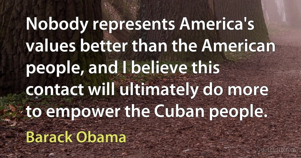 Nobody represents America's values better than the American people, and I believe this contact will ultimately do more to empower the Cuban people. (Barack Obama)