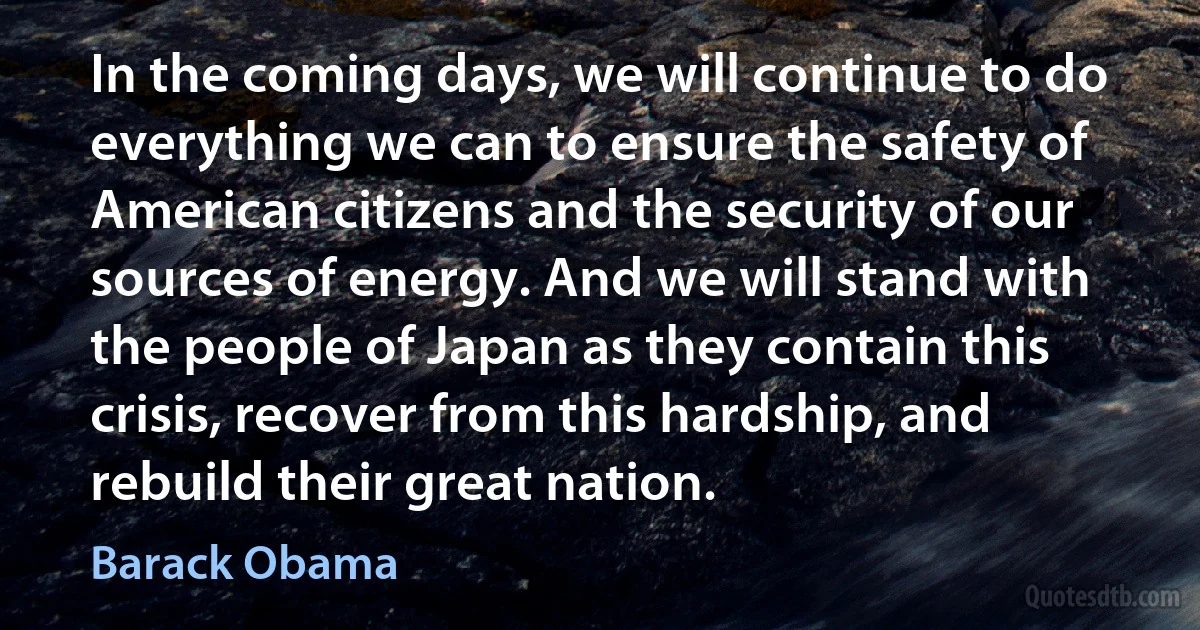 In the coming days, we will continue to do everything we can to ensure the safety of American citizens and the security of our sources of energy. And we will stand with the people of Japan as they contain this crisis, recover from this hardship, and rebuild their great nation. (Barack Obama)