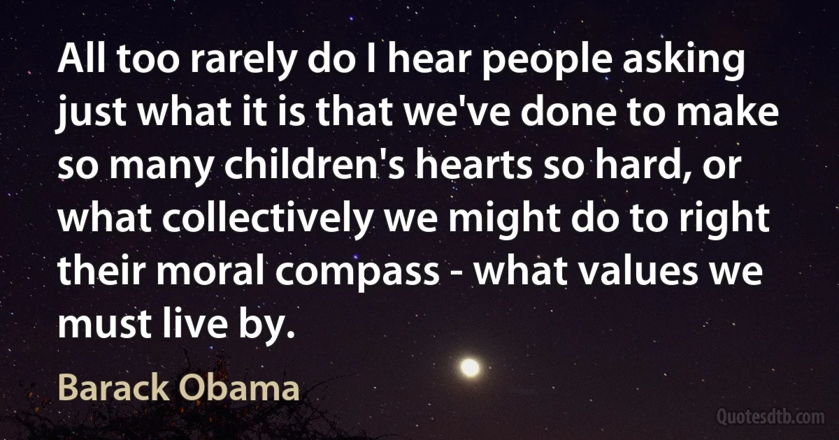 All too rarely do I hear people asking just what it is that we've done to make so many children's hearts so hard, or what collectively we might do to right their moral compass - what values we must live by. (Barack Obama)