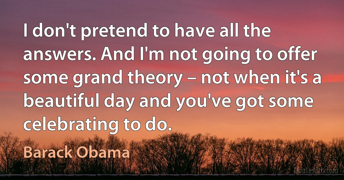 I don't pretend to have all the answers. And I'm not going to offer some grand theory – not when it's a beautiful day and you've got some celebrating to do. (Barack Obama)