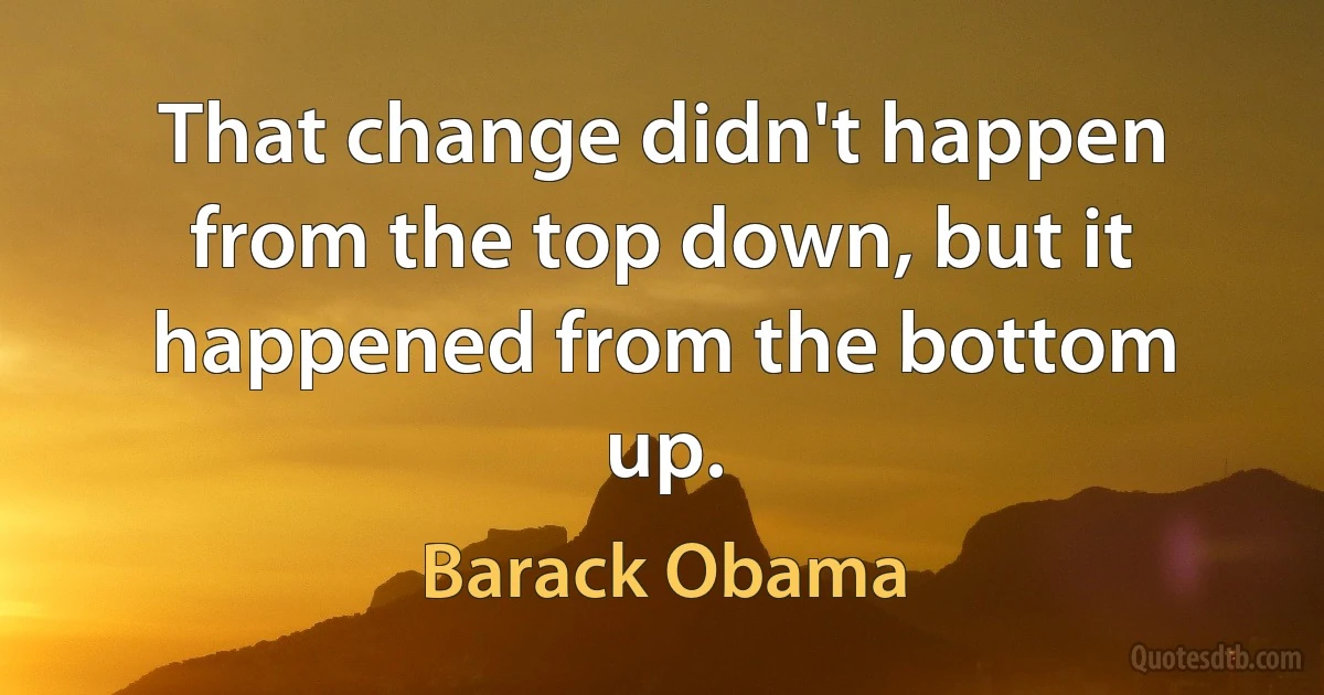 That change didn't happen from the top down, but it happened from the bottom up. (Barack Obama)