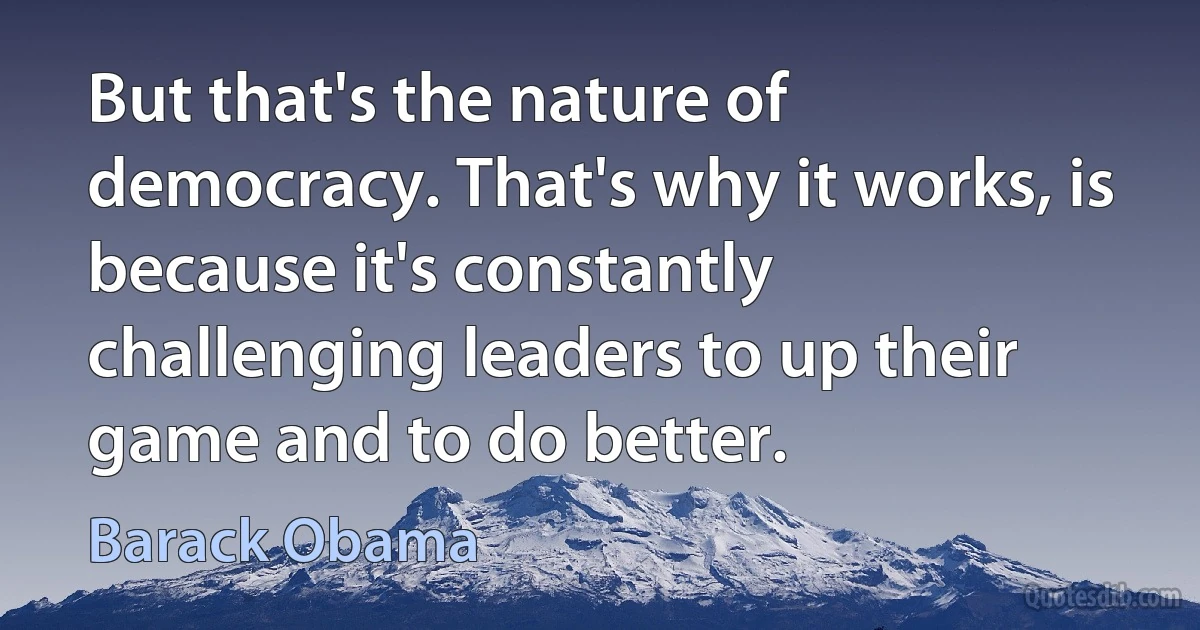 But that's the nature of democracy. That's why it works, is because it's constantly challenging leaders to up their game and to do better. (Barack Obama)