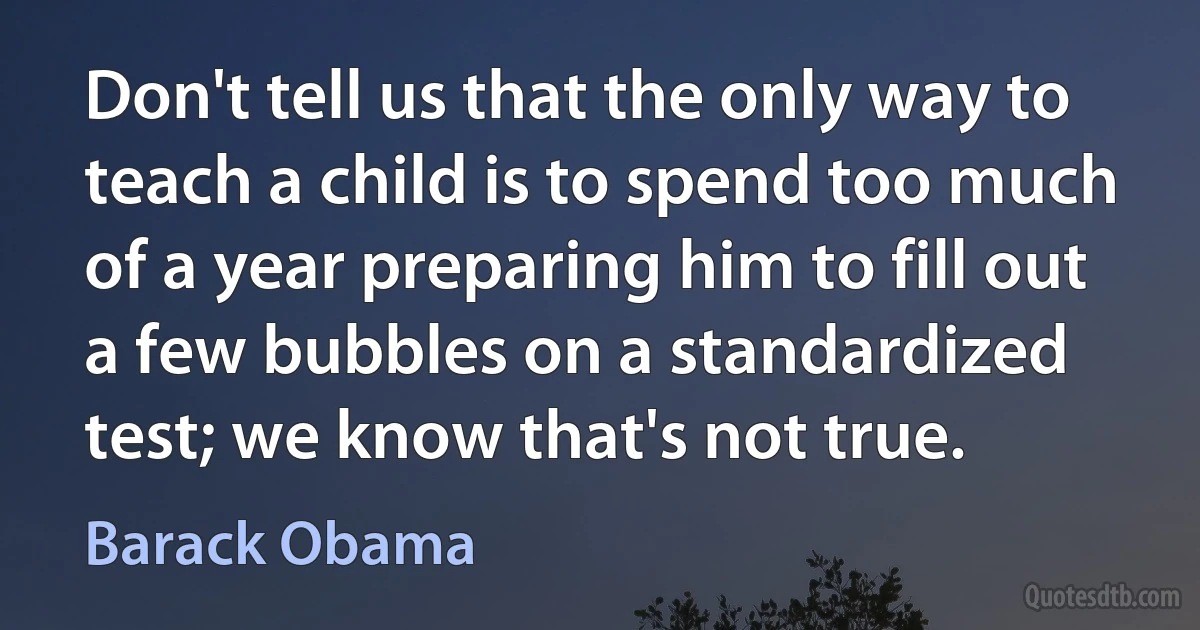 Don't tell us that the only way to teach a child is to spend too much of a year preparing him to fill out a few bubbles on a standardized test; we know that's not true. (Barack Obama)