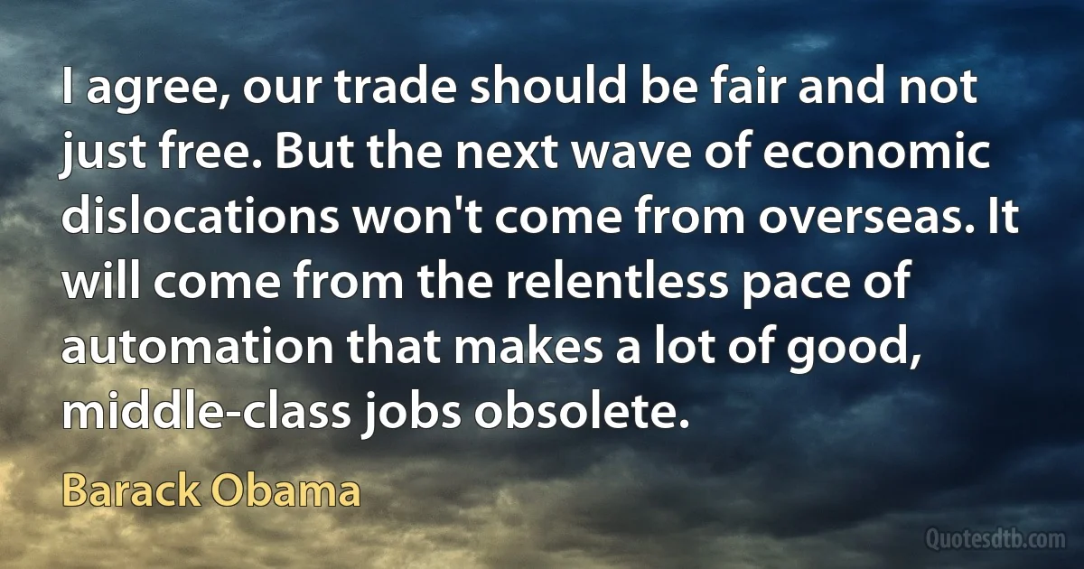 I agree, our trade should be fair and not just free. But the next wave of economic dislocations won't come from overseas. It will come from the relentless pace of automation that makes a lot of good, middle-class jobs obsolete. (Barack Obama)