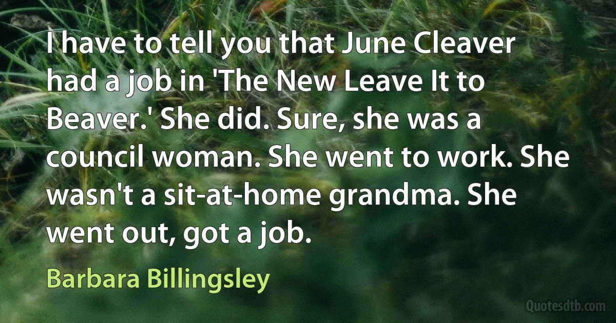 I have to tell you that June Cleaver had a job in 'The New Leave It to Beaver.' She did. Sure, she was a council woman. She went to work. She wasn't a sit-at-home grandma. She went out, got a job. (Barbara Billingsley)