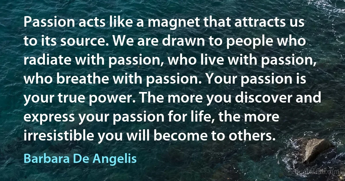 Passion acts like a magnet that attracts us to its source. We are drawn to people who radiate with passion, who live with passion, who breathe with passion. Your passion is your true power. The more you discover and express your passion for life, the more irresistible you will become to others. (Barbara De Angelis)