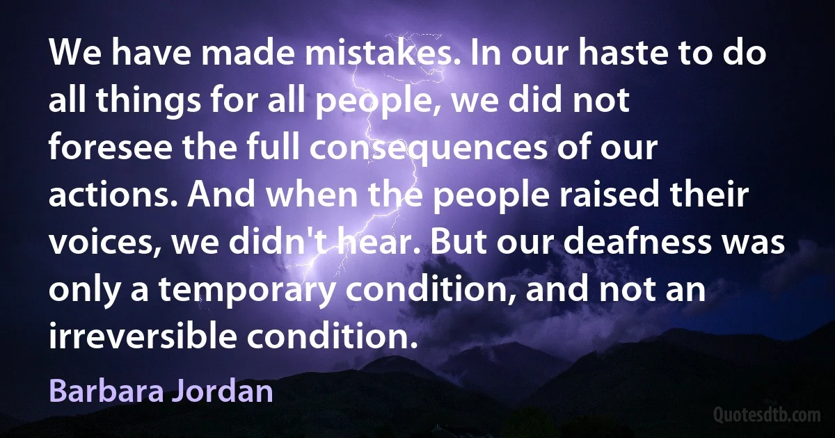 We have made mistakes. In our haste to do all things for all people, we did not foresee the full consequences of our actions. And when the people raised their voices, we didn't hear. But our deafness was only a temporary condition, and not an irreversible condition. (Barbara Jordan)