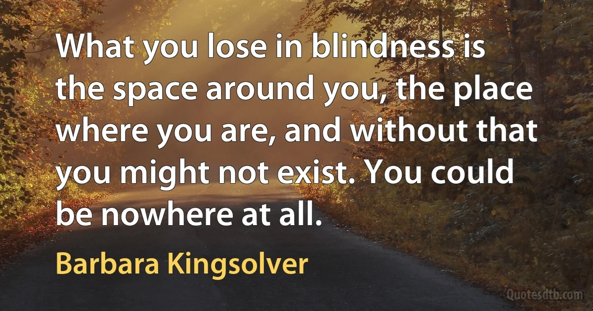 What you lose in blindness is the space around you, the place where you are, and without that you might not exist. You could be nowhere at all. (Barbara Kingsolver)