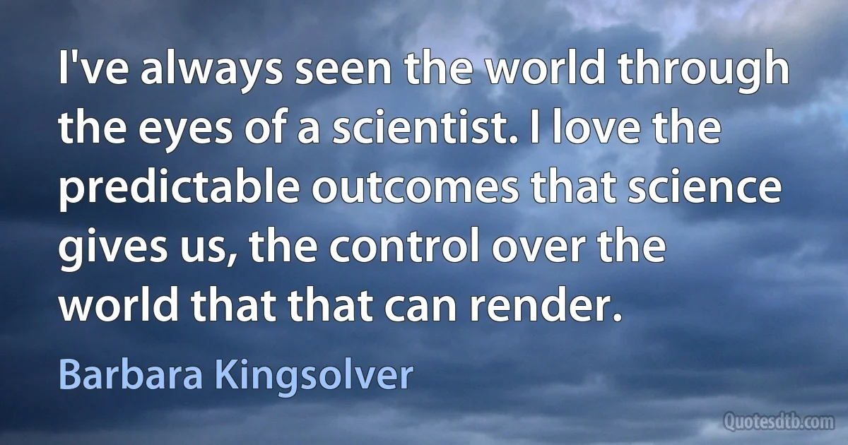 I've always seen the world through the eyes of a scientist. I love the predictable outcomes that science gives us, the control over the world that that can render. (Barbara Kingsolver)