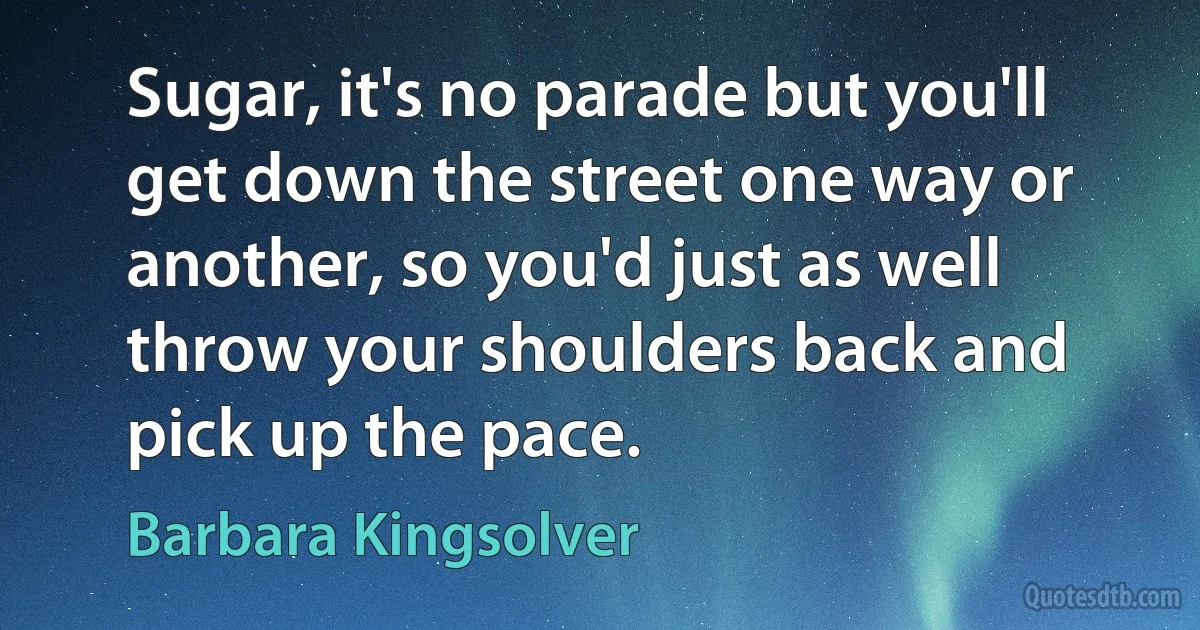 Sugar, it's no parade but you'll get down the street one way or another, so you'd just as well throw your shoulders back and pick up the pace. (Barbara Kingsolver)