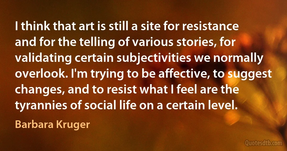 I think that art is still a site for resistance and for the telling of various stories, for validating certain subjectivities we normally overlook. I'm trying to be affective, to suggest changes, and to resist what I feel are the tyrannies of social life on a certain level. (Barbara Kruger)