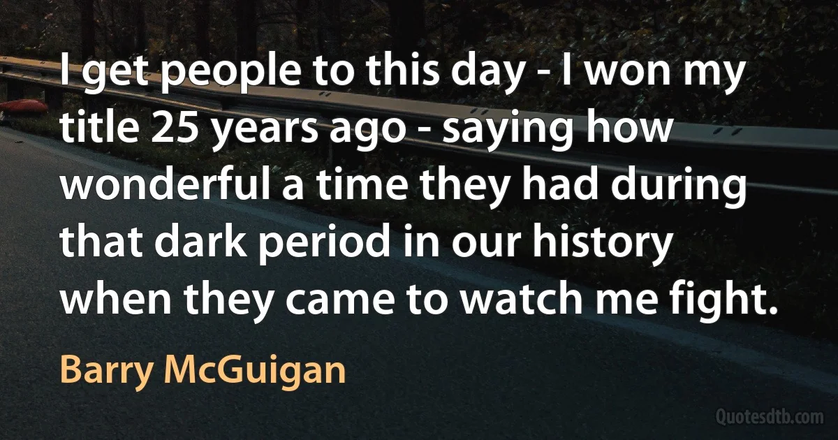 I get people to this day - I won my title 25 years ago - saying how wonderful a time they had during that dark period in our history when they came to watch me fight. (Barry McGuigan)